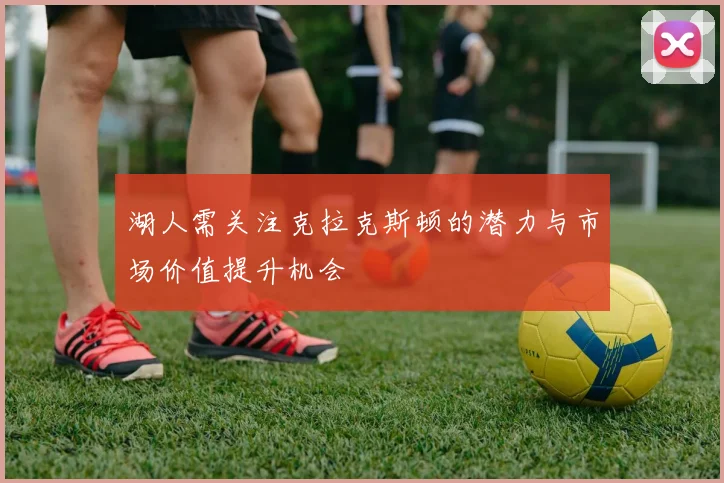 湖人需关注克拉克斯顿的潜力与市场价值提升机会