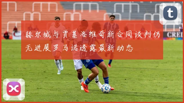 赫尔城与贾基洛维奇新合同谈判仍无进展罗马诺透露最新动态