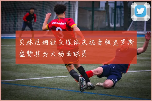 贝林厄姆社交媒体庆祝晋级克罗斯盛赞其为大场面球员