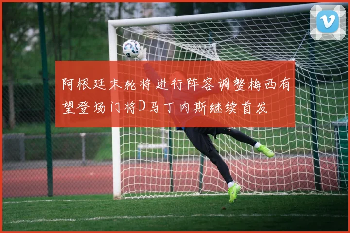 阿根廷末轮将进行阵容调整梅西有望登场门将D马丁内斯继续首发