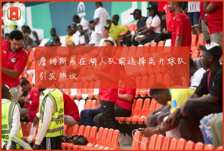 詹姆斯或在湖人队前选择离开球队引发热议
