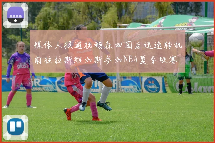 媒体人报道杨瀚森回国后迅速转机前往拉斯维加斯参加NBA夏季联赛