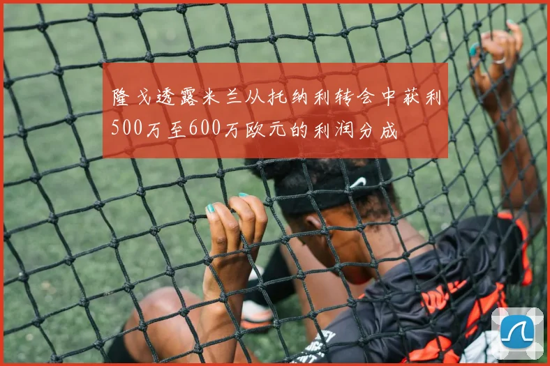 隆戈透露米兰从托纳利转会中获利500万至600万欧元的利润分成