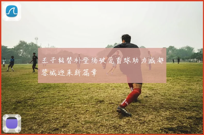 王子铭替补登场破荒首球助力成都蓉城迎来新篇章
