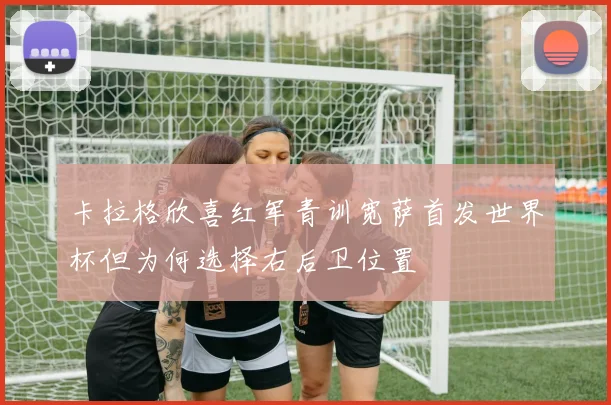 卡拉格欣喜红军青训宽萨首发世界杯但为何选择右后卫位置