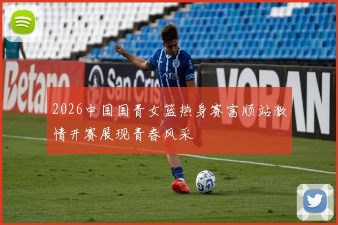 2026中国国青女篮热身赛富顺站激情开赛展现青春风采