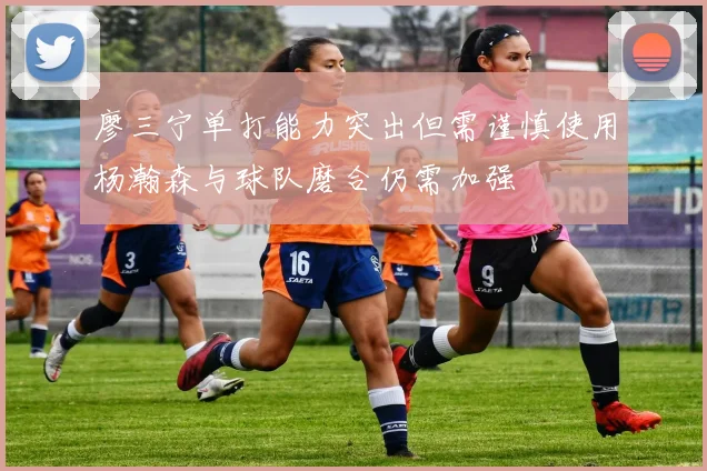廖三宁单打能力突出但需谨慎使用杨瀚森与球队磨合仍需加强