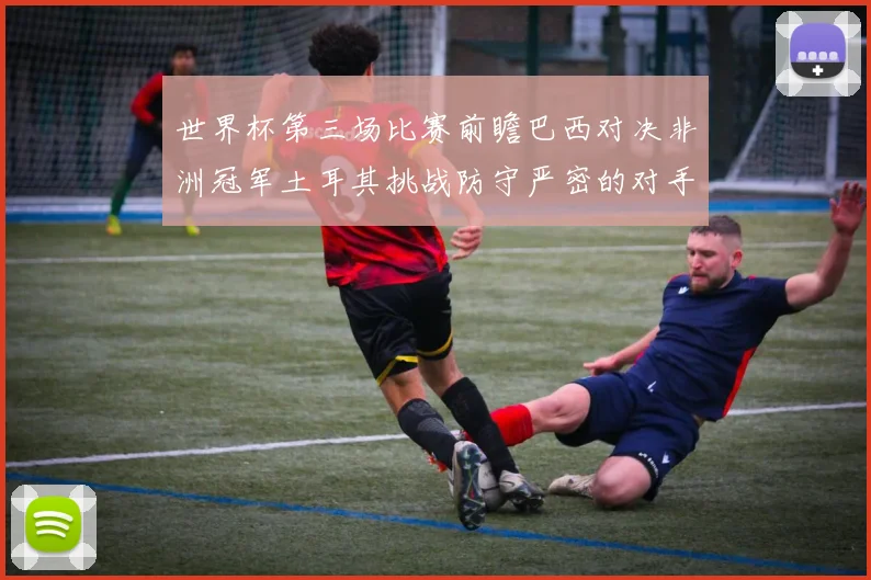 世界杯第三场比赛前瞻巴西对决非洲冠军土耳其挑战防守严密的对手