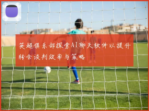 英超俱乐部探索AI聊天软件以提升转会谈判效率与策略