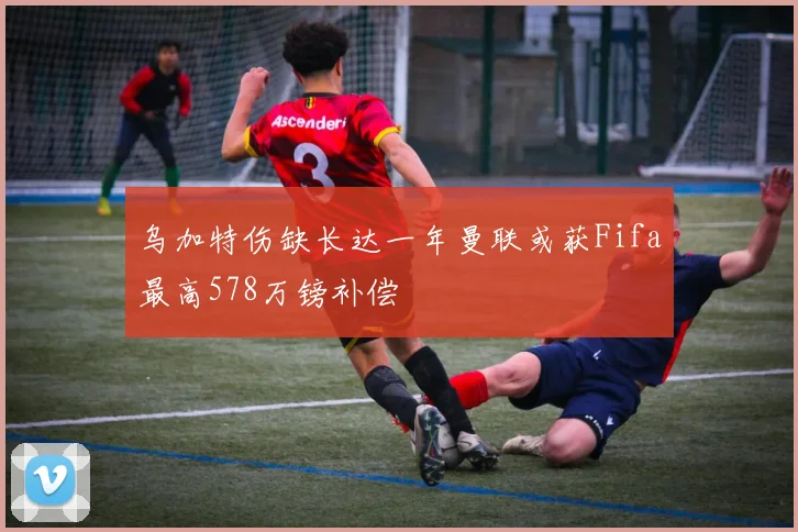 乌加特伤缺长达一年曼联或获Fifa最高578万镑补偿