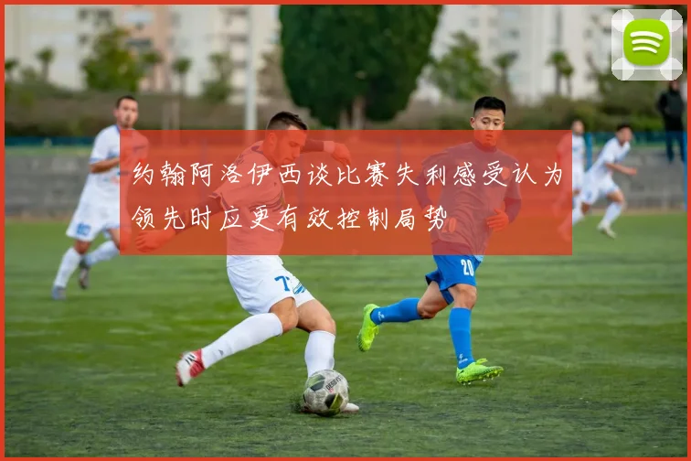 约翰阿洛伊西谈比赛失利感受认为领先时应更有效控制局势
