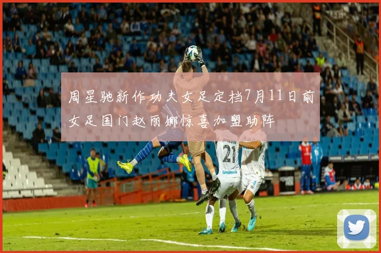 周星驰新作功夫女足定档7月11日前女足国门赵丽娜惊喜加盟助阵