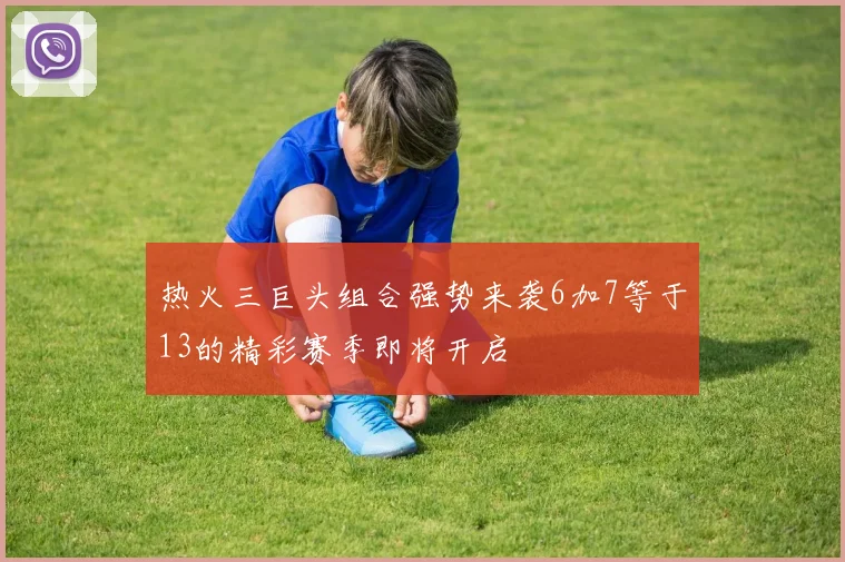 热火三巨头组合强势来袭6加7等于13的精彩赛季即将开启
