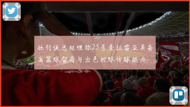 独行侠总经理称25号秀拉雷亚具备高篮球智商与出色控球传球能力