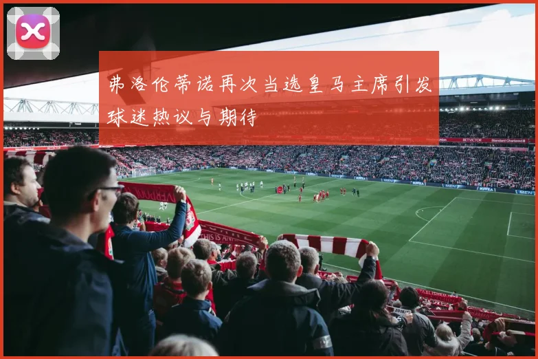 弗洛伦蒂诺再次当选皇马主席引发球迷热议与期待