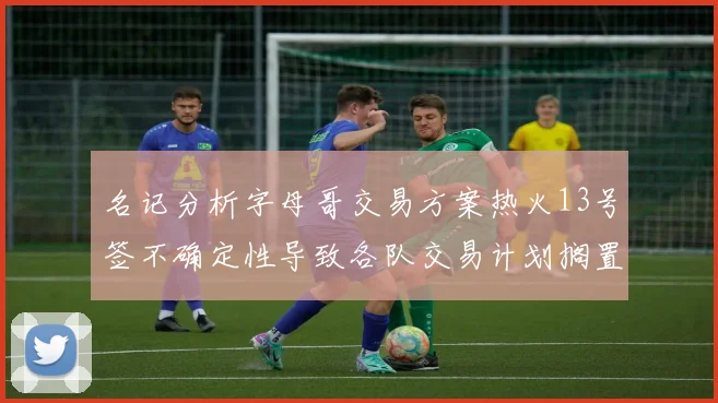名记分析字母哥交易方案热火13号签不确定性导致各队交易计划搁置
