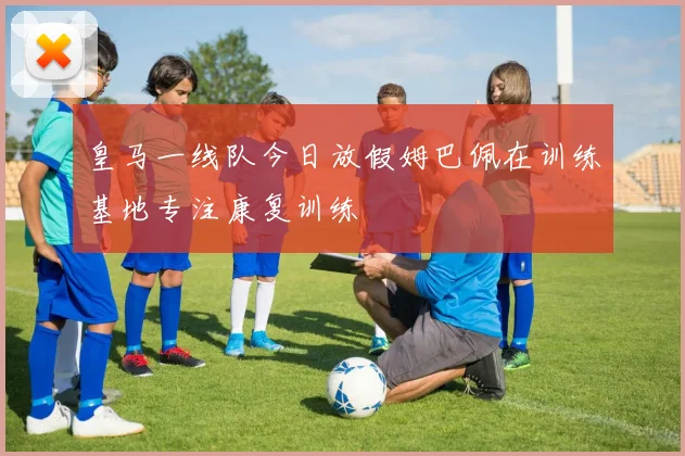 皇马一线队今日放假姆巴佩在训练基地专注康复训练